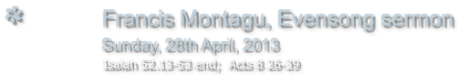 Francis Montagu, Evensong sermon                Sunday, 28th April, 2013                                                         Isaiah 52.13-53 end;  Acts 8 26-39