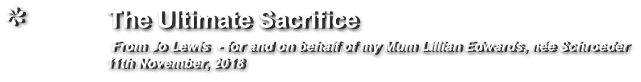 The Ultimate Sacrifice                 From Jo Lewis  - for and on behalf of my Mum Lillian Edwards, née Schroeder                     11th November, 2018