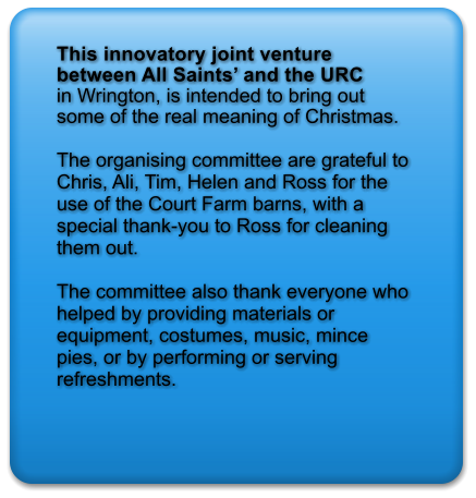 This innovatory joint venture between All Saints’ and the URC  in Wrington, is intended to bring out some of the real meaning of Christmas.  The organising committee are grateful to Chris, Ali, Tim, Helen and Ross for the use of the Court Farm barns, with a special thank-you to Ross for cleaning them out.  The committee also thank everyone who helped by providing materials or equipment, costumes, music, mince pies, or by performing or serving refreshments.
